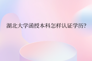 湖北大学函授本科怎样认证学历?